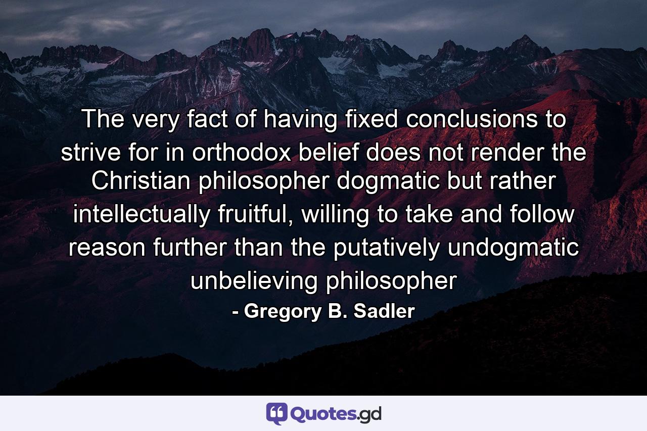 The very fact of having fixed conclusions to strive for in orthodox belief does not render the Christian philosopher dogmatic but rather intellectually fruitful, willing to take and follow reason further than the putatively undogmatic unbelieving philosopher - Quote by Gregory B. Sadler