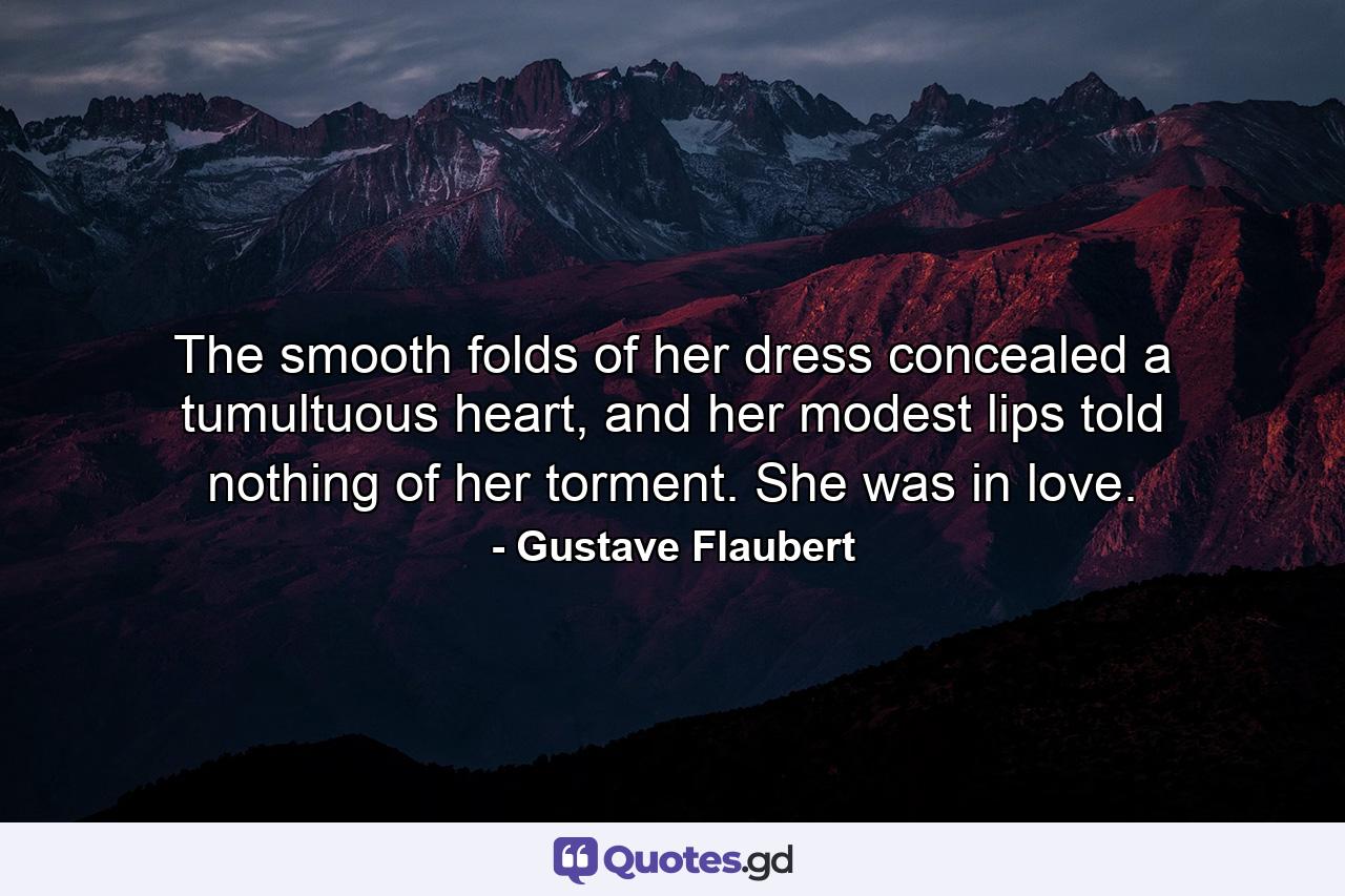 The smooth folds of her dress concealed a tumultuous heart, and her modest lips told nothing of her torment. She was in love. - Quote by Gustave Flaubert