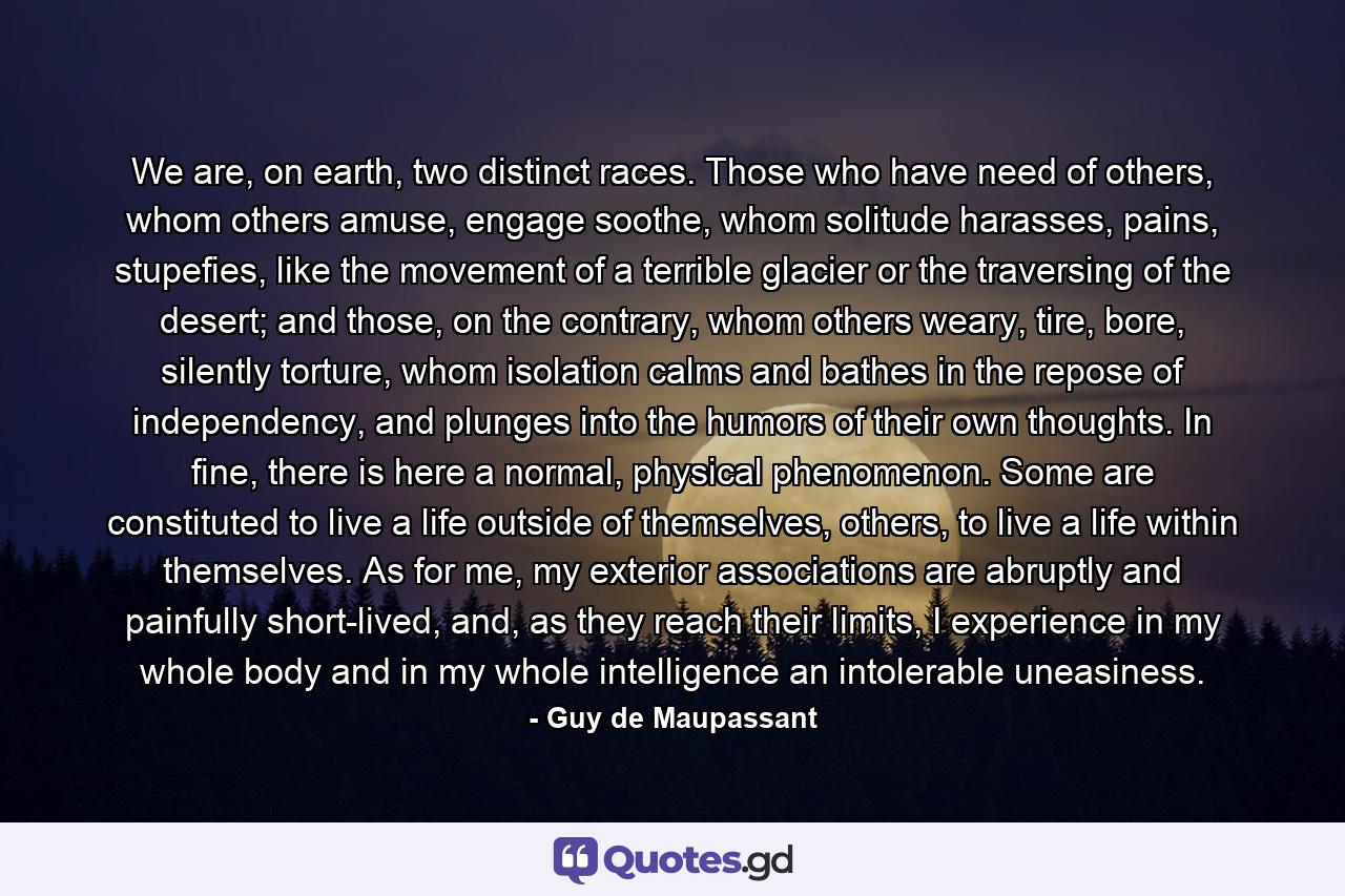 We are, on earth, two distinct races. Those who have need of others, whom others amuse, engage soothe, whom solitude harasses, pains, stupefies, like the movement of a terrible glacier or the traversing of the desert; and those, on the contrary, whom others weary, tire, bore, silently torture, whom isolation calms and bathes in the repose of independency, and plunges into the humors of their own thoughts. In fine, there is here a normal, physical phenomenon. Some are constituted to live a life outside of themselves, others, to live a life within themselves. As for me, my exterior associations are abruptly and painfully short-lived, and, as they reach their limits, I experience in my whole body and in my whole intelligence an intolerable uneasiness. - Quote by Guy de Maupassant