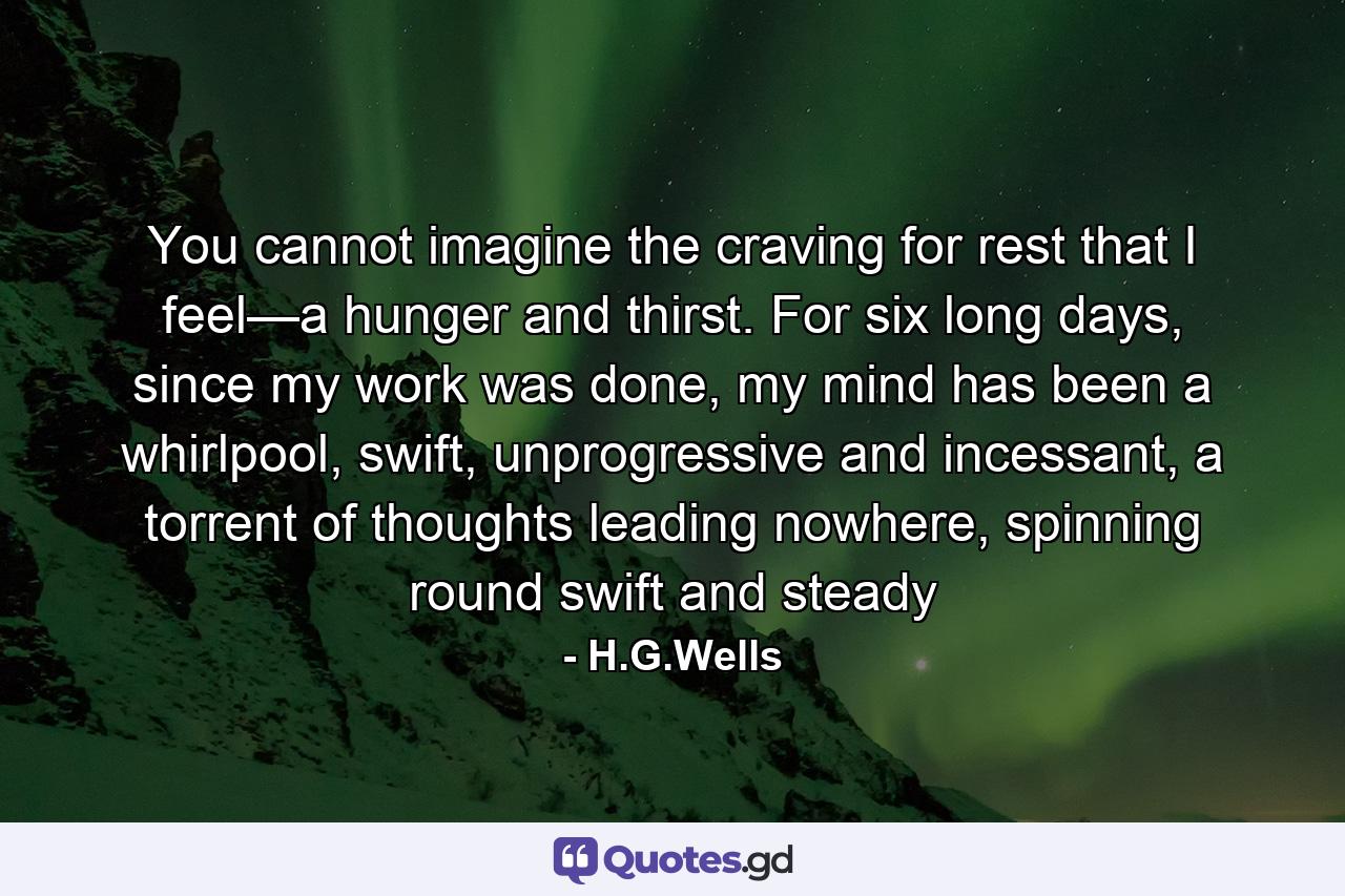 You cannot imagine the craving for rest that I feel—a hunger and thirst. For six long days, since my work was done, my mind has been a whirlpool, swift, unprogressive and incessant, a torrent of thoughts leading nowhere, spinning round swift and steady - Quote by H.G.Wells