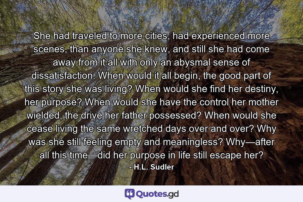 She had traveled to more cities, had experienced more scenes, than anyone she knew, and still she had come away from it all with only an abysmal sense of dissatisfaction. When would it all begin, the good part of this story she was living? When would she find her destiny, her purpose? When would she have the control her mother wielded, the drive her father possessed? When would she cease living the same wretched days over and over? Why was she still feeling empty and meaningless? Why—after all this time—did her purpose in life still escape her? - Quote by H.L. Sudler