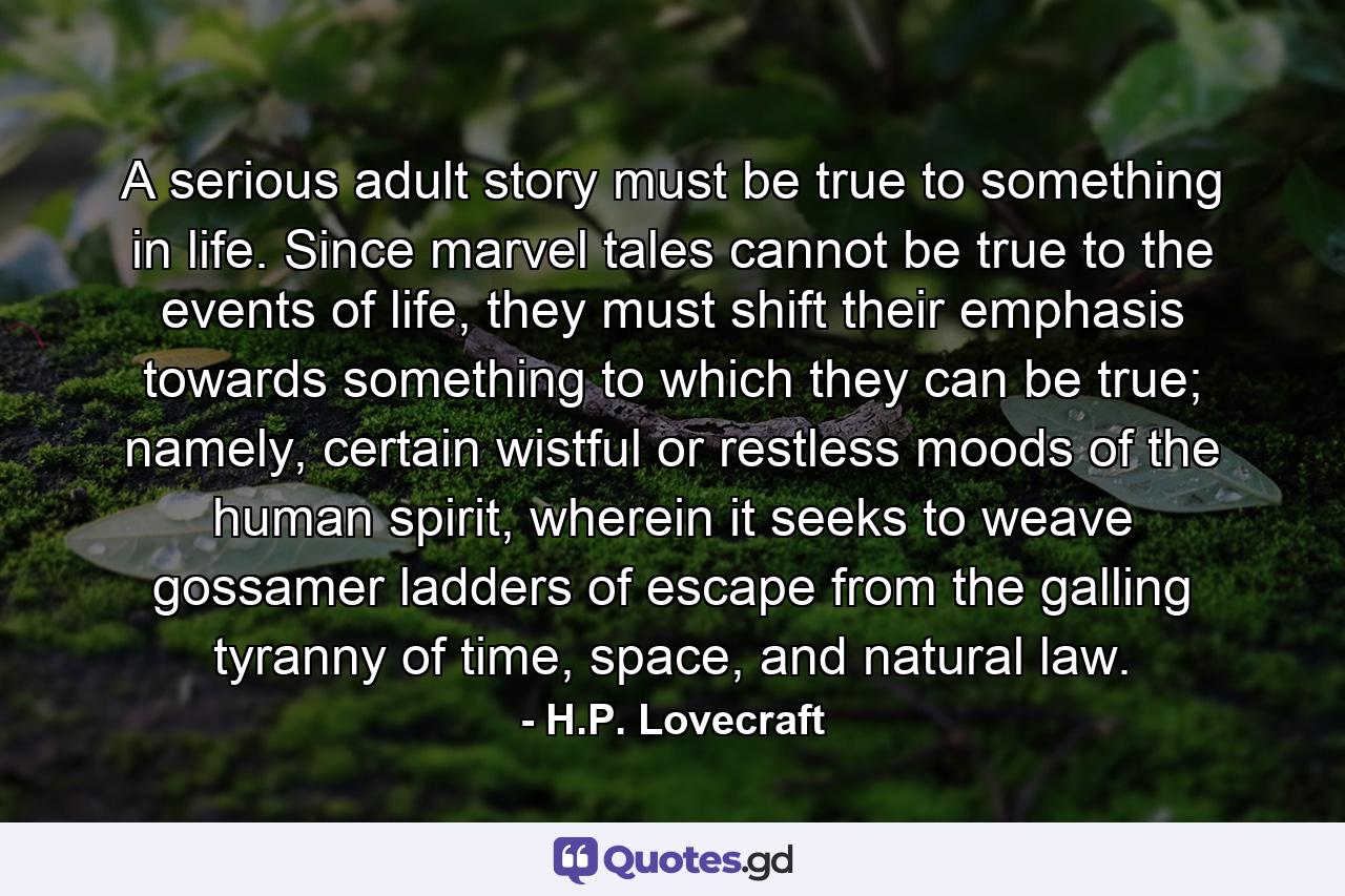 A serious adult story must be true to something in life. Since marvel tales cannot be true to the events of life, they must shift their emphasis towards something to which they can be true; namely, certain wistful or restless moods of the human spirit, wherein it seeks to weave gossamer ladders of escape from the galling tyranny of time, space, and natural law. - Quote by H.P. Lovecraft