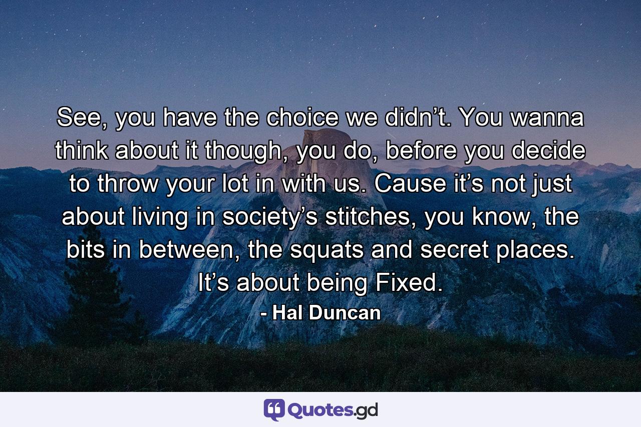 See, you have the choice we didn’t. You wanna think about it though, you do, before you decide to throw your lot in with us. Cause it’s not just about living in society’s stitches, you know, the bits in between, the squats and secret places. It’s about being Fixed. - Quote by Hal Duncan