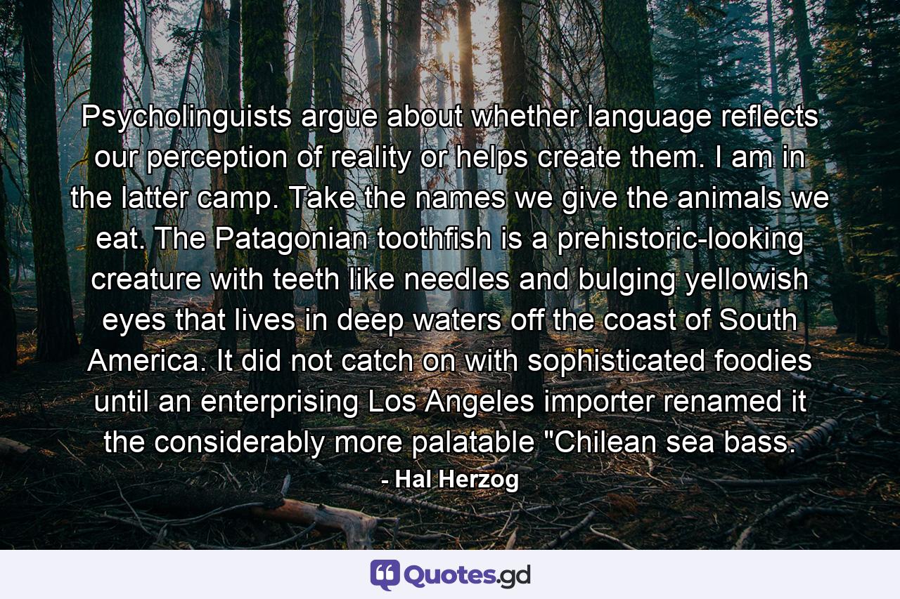 Psycholinguists argue about whether language reflects our perception of reality or helps create them. I am in the latter camp. Take the names we give the animals we eat. The Patagonian toothfish is a prehistoric-looking creature with teeth like needles and bulging yellowish eyes that lives in deep waters off the coast of South America. It did not catch on with sophisticated foodies until an enterprising Los Angeles importer renamed it the considerably more palatable 