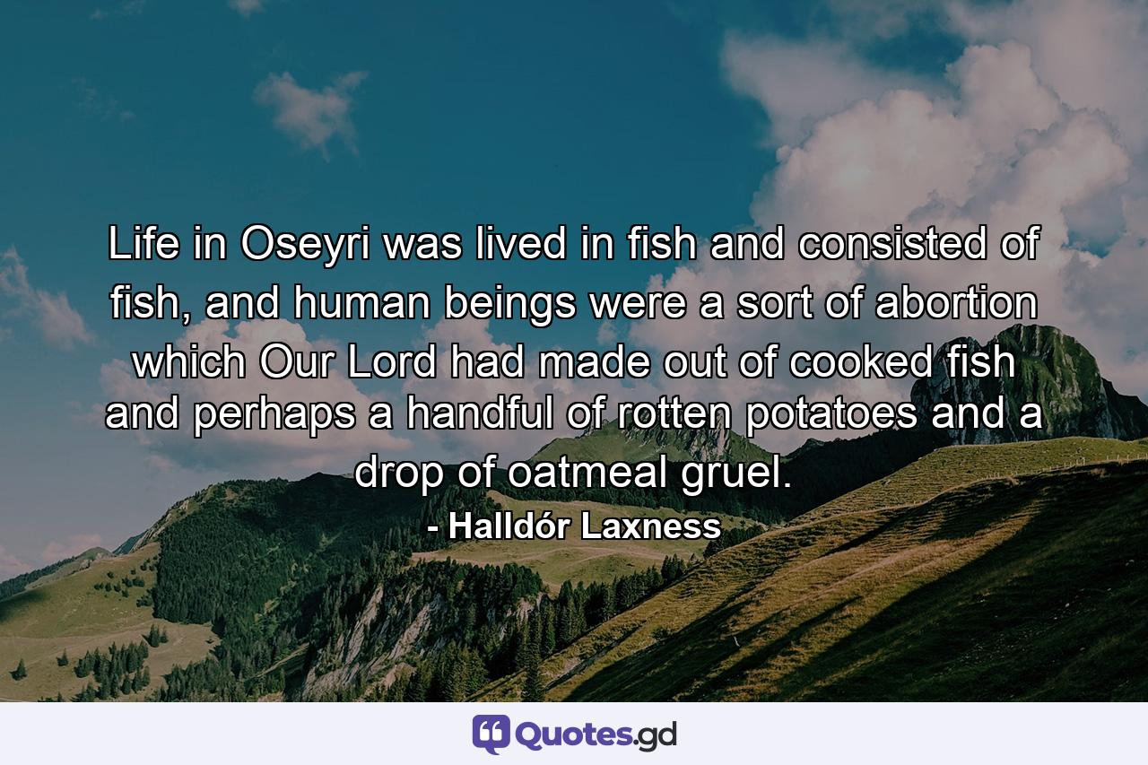 Life in Oseyri was lived in fish and consisted of fish, and human beings were a sort of abortion which Our Lord had made out of cooked fish and perhaps a handful of rotten potatoes and a drop of oatmeal gruel. - Quote by Halldór Laxness