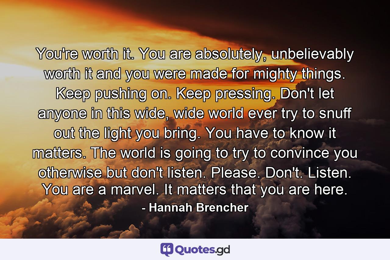 You're worth it. You are absolutely, unbelievably worth it and you were made for mighty things. Keep pushing on. Keep pressing. Don't let anyone in this wide, wide world ever try to snuff out the light you bring. You have to know it matters. The world is going to try to convince you otherwise but don't listen. Please. Don't. Listen. You are a marvel. It matters that you are here. - Quote by Hannah Brencher