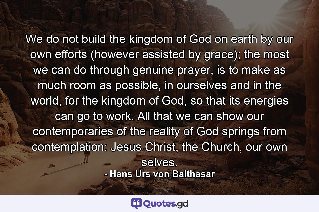 We do not build the kingdom of God on earth by our own efforts (however assisted by grace); the most we can do through genuine prayer, is to make as much room as possible, in ourselves and in the world, for the kingdom of God, so that its energies can go to work. All that we can show our contemporaries of the reality of God springs from contemplation: Jesus Christ, the Church, our own selves. - Quote by Hans Urs von Balthasar