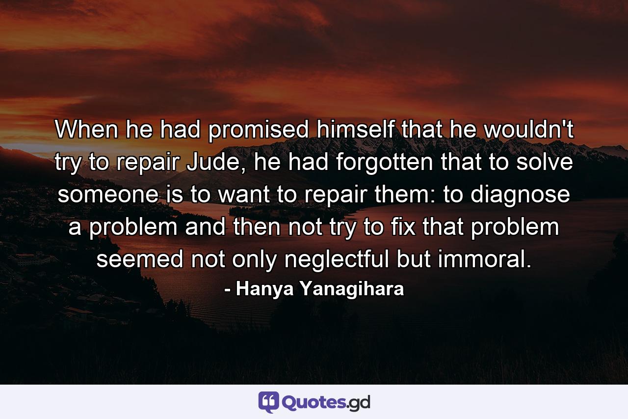 When he had promised himself that he wouldn't try to repair Jude, he had forgotten that to solve someone is to want to repair them: to diagnose a problem and then not try to fix that problem seemed not only neglectful but immoral. - Quote by Hanya Yanagihara