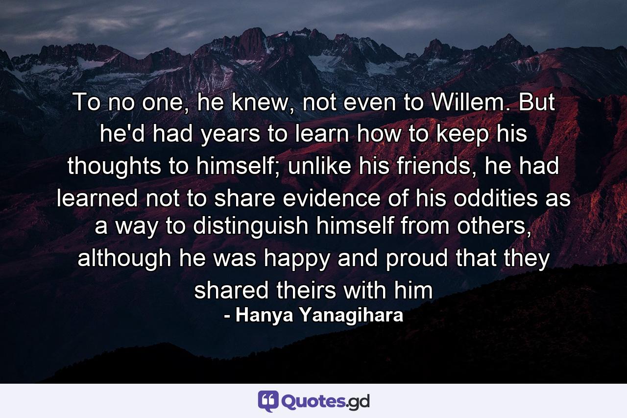 To no one, he knew, not even to Willem. But he'd had years to learn how to keep his thoughts to himself; unlike his friends, he had learned not to share evidence of his oddities as a way to distinguish himself from others, although he was happy and proud that they shared theirs with him - Quote by Hanya Yanagihara