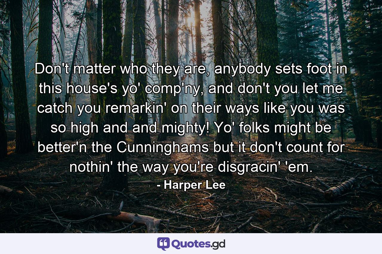 Don't matter who they are, anybody sets foot in this house's yo' comp'ny, and don't you let me catch you remarkin' on their ways like you was so high and and mighty! Yo' folks might be better'n the Cunninghams but it don't count for nothin' the way you're disgracin' 'em. - Quote by Harper Lee