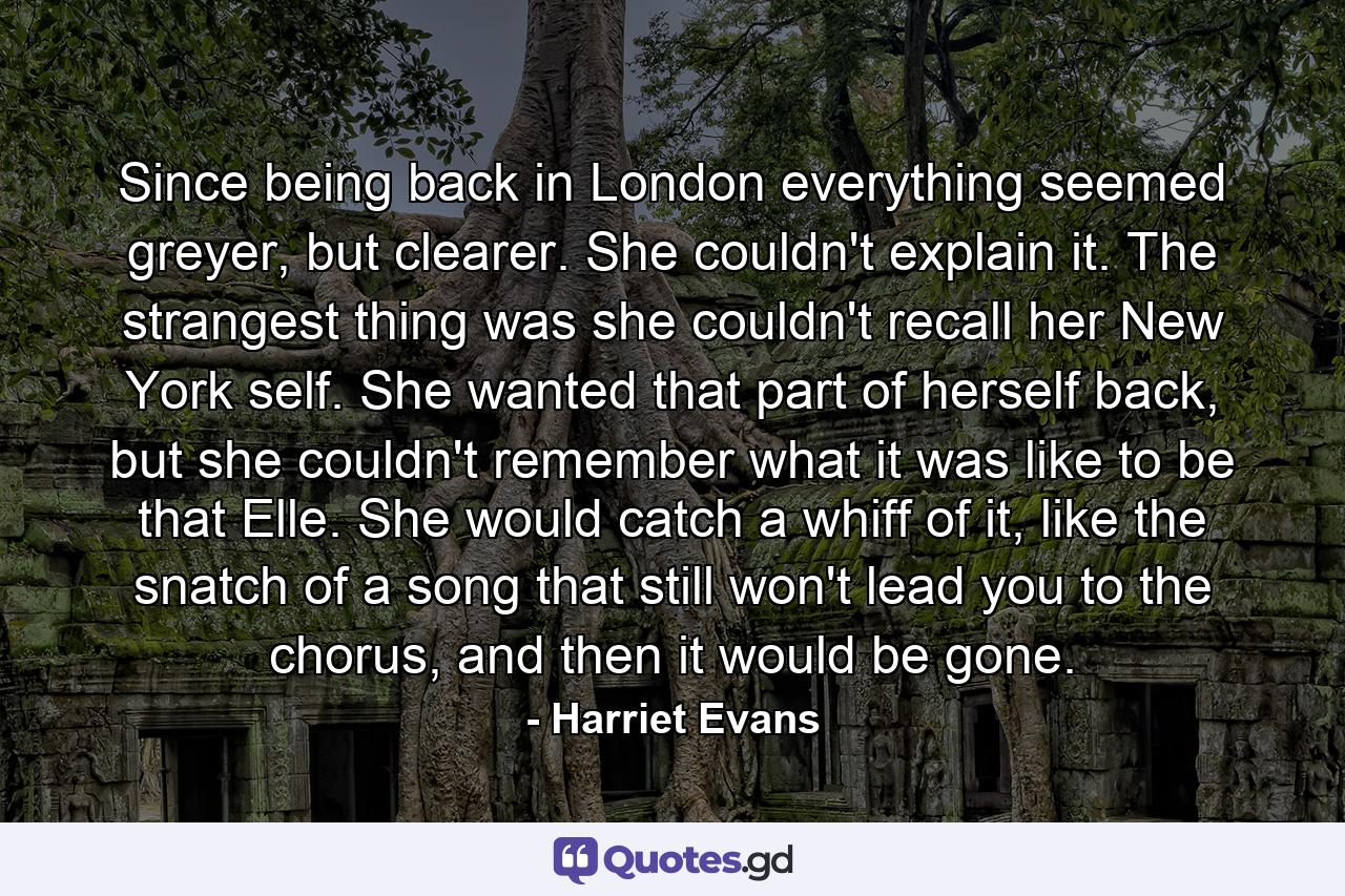 Since being back in London everything seemed greyer, but clearer. She couldn't explain it. The strangest thing was she couldn't recall her New York self. She wanted that part of herself back, but she couldn't remember what it was like to be that Elle. She would catch a whiff of it, like the snatch of a song that still won't lead you to the chorus, and then it would be gone. - Quote by Harriet Evans