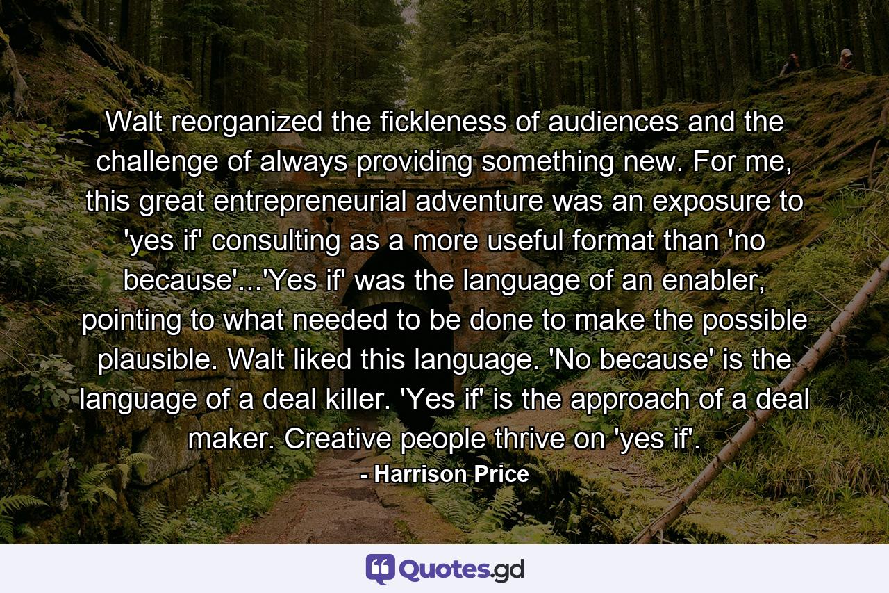 Walt reorganized the fickleness of audiences and the challenge of always providing something new. For me, this great entrepreneurial adventure was an exposure to 'yes if' consulting as a more useful format than 'no because'...'Yes if' was the language of an enabler, pointing to what needed to be done to make the possible plausible. Walt liked this language. 'No because' is the language of a deal killer. 'Yes if' is the approach of a deal maker. Creative people thrive on 'yes if'. - Quote by Harrison Price