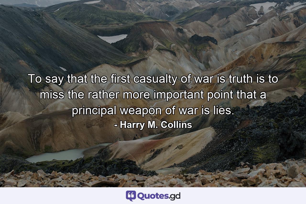 To say that the first casualty of war is truth is to miss the rather more important point that a principal weapon of war is lies. - Quote by Harry M. Collins