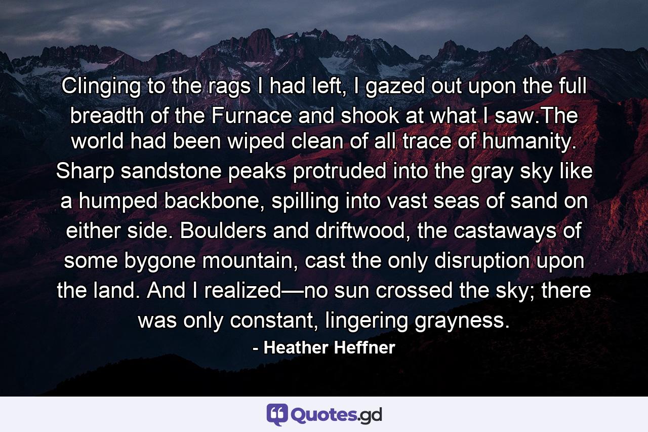 Clinging to the rags I had left, I gazed out upon the full breadth of the Furnace and shook at what I saw.The world had been wiped clean of all trace of humanity. Sharp sandstone peaks protruded into the gray sky like a humped backbone, spilling into vast seas of sand on either side. Boulders and driftwood, the castaways of some bygone mountain, cast the only disruption upon the land. And I realized—no sun crossed the sky; there was only constant, lingering grayness. - Quote by Heather Heffner