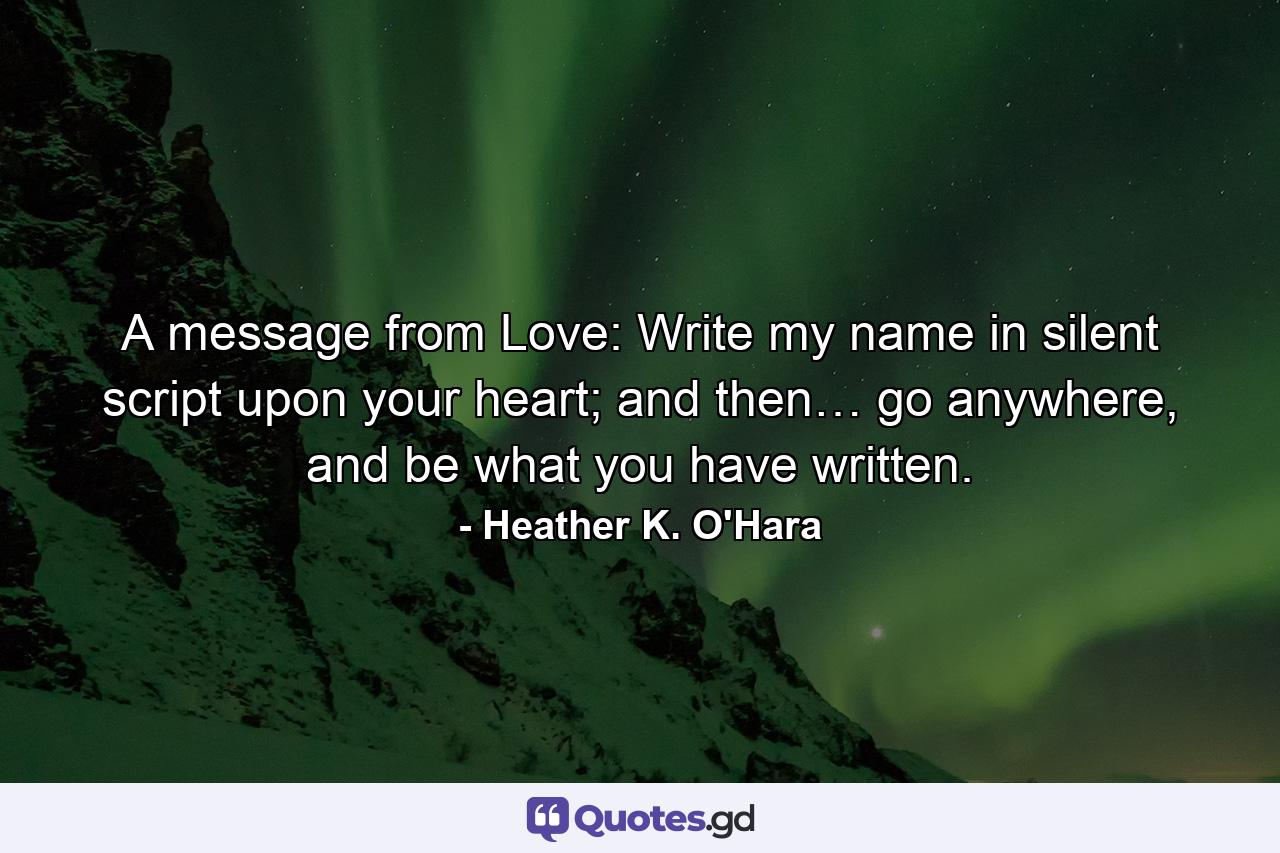 A message from Love: Write my name in silent script upon your heart; and then… go anywhere, and be what you have written. - Quote by Heather K. O'Hara