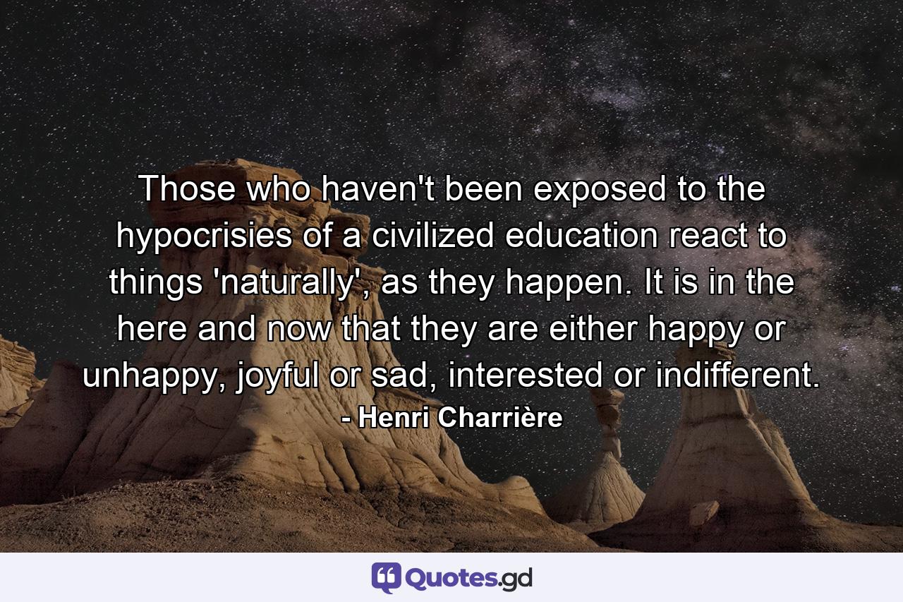 Those who haven't been exposed to the hypocrisies of a civilized education react to things 'naturally', as they happen. It is in the here and now that they are either happy or unhappy, joyful or sad, interested or indifferent. - Quote by Henri Charrière