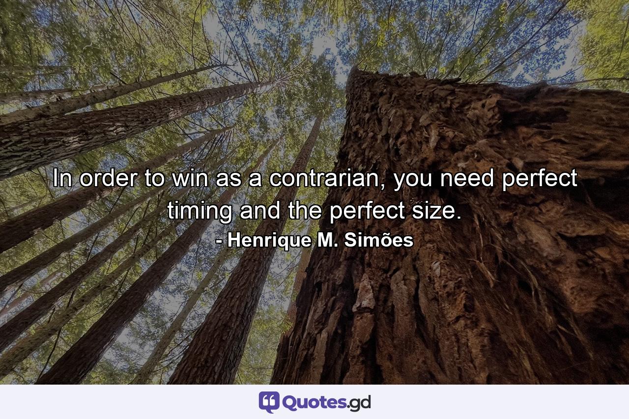 In order to win as a contrarian, you need perfect timing and the perfect size. - Quote by Henrique M. Simões