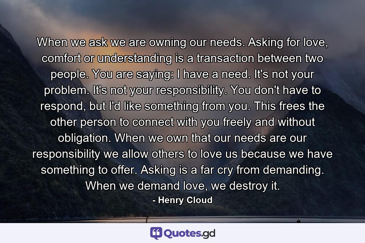 When we ask we are owning our needs. Asking for love, comfort or understanding is a transaction between two people. You are saying: I have a need. It's not your problem. It's not your responsibility. You don't have to respond, but I'd like something from you. This frees the other person to connect with you freely and without obligation. When we own that our needs are our responsibility we allow others to love us because we have something to offer. Asking is a far cry from demanding. When we demand love, we destroy it. - Quote by Henry Cloud