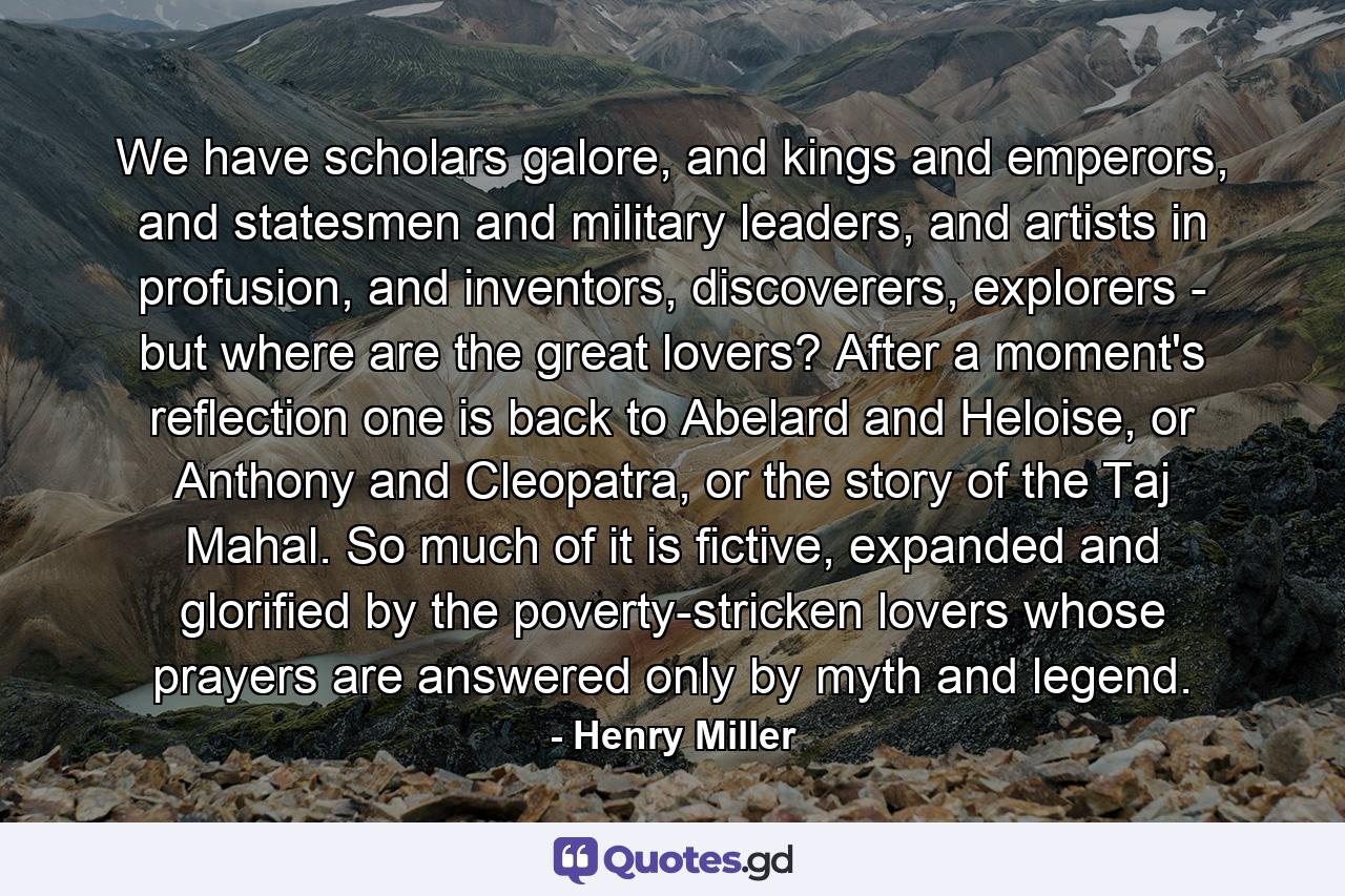 We have scholars galore, and kings and emperors, and statesmen and military leaders, and artists in profusion, and inventors, discoverers, explorers - but where are the great lovers? After a moment's reflection one is back to Abelard and Heloise, or Anthony and Cleopatra, or the story of the Taj Mahal. So much of it is fictive, expanded and glorified by the poverty-stricken lovers whose prayers are answered only by myth and legend. - Quote by Henry Miller