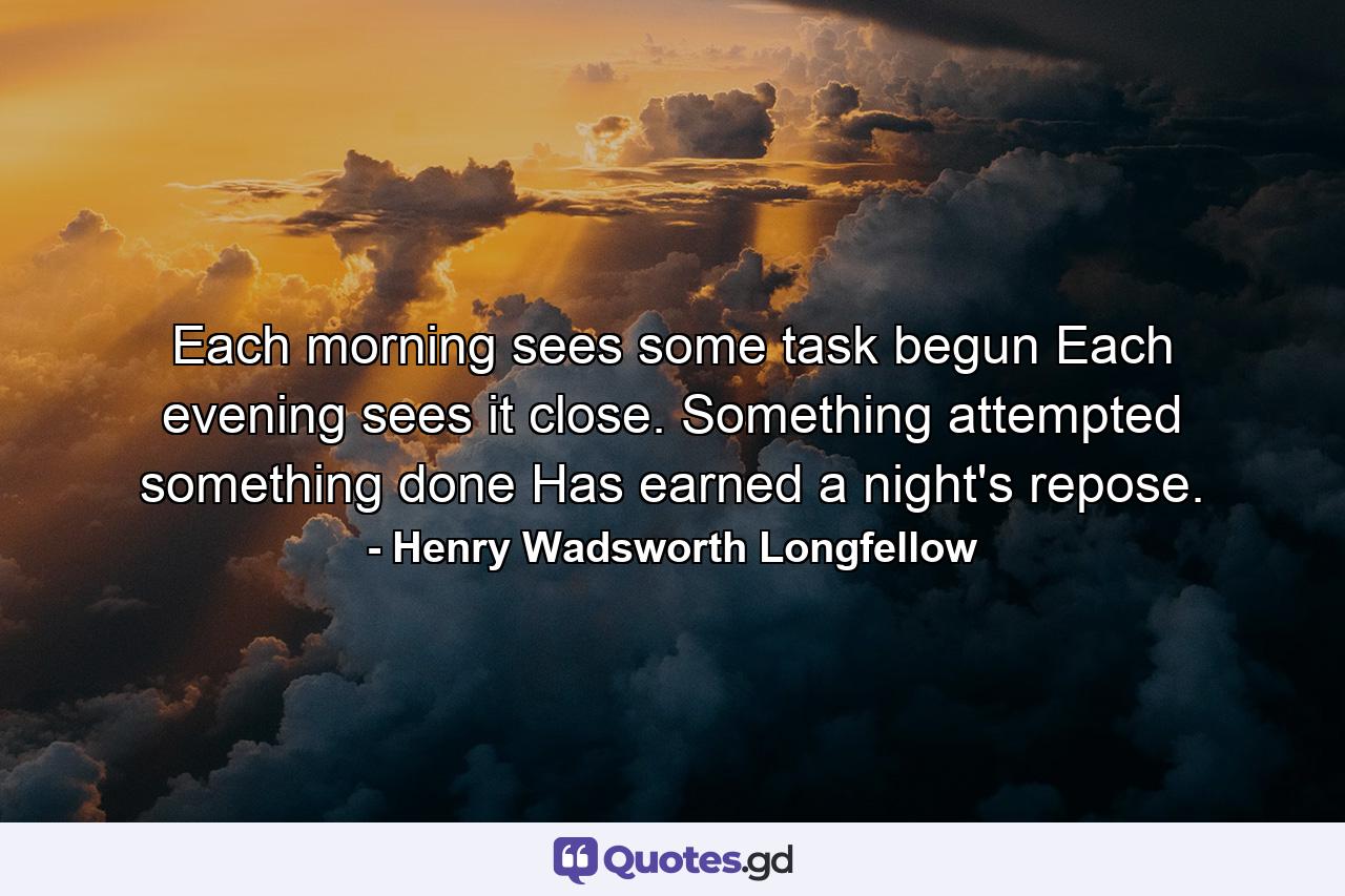 Each morning sees some task begun Each evening sees it close. Something attempted  something done  Has earned a night's repose. - Quote by Henry Wadsworth Longfellow