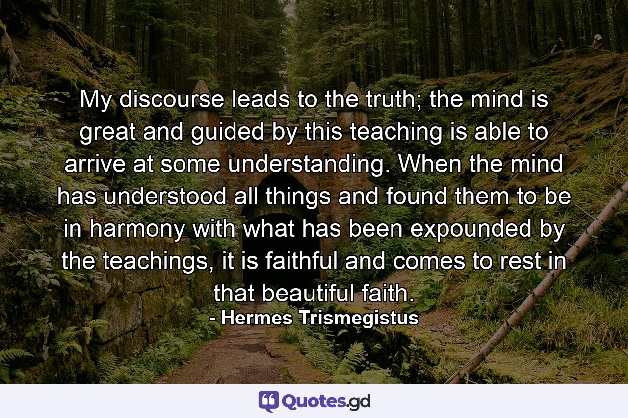 My discourse leads to the truth; the mind is great and guided by this teaching is able to arrive at some understanding. When the mind has understood all things and found them to be in harmony with what has been expounded by the teachings, it is faithful and comes to rest in that beautiful faith. - Quote by Hermes Trismegistus