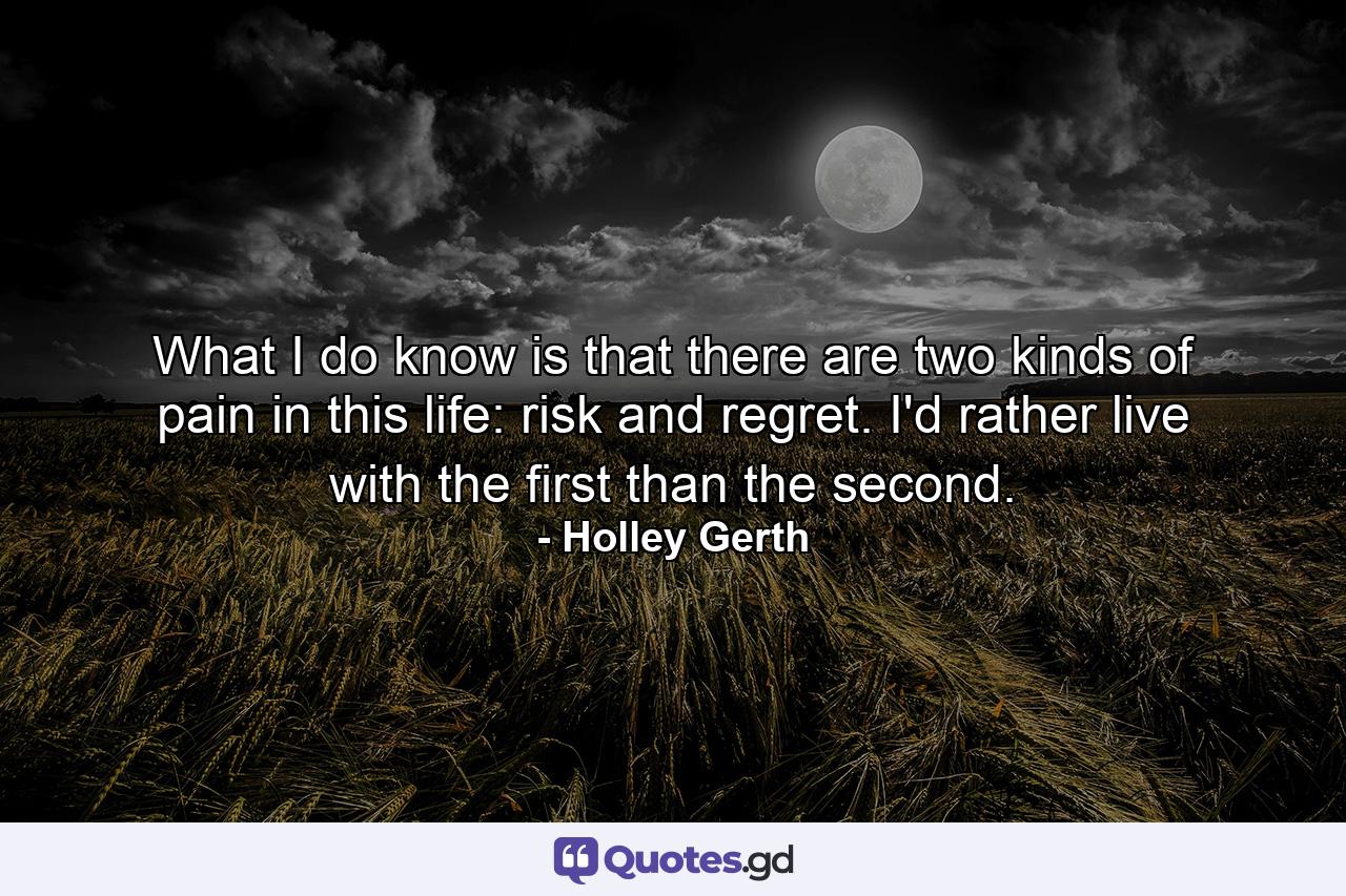 What I do know is that there are two kinds of pain in this life: risk and regret. I'd rather live with the first than the second. - Quote by Holley Gerth