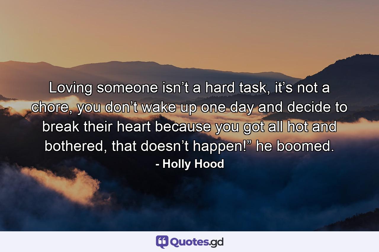 Loving someone isn’t a hard task, it’s not a chore, you don’t wake up one day and decide to break their heart because you got all hot and bothered, that doesn’t happen!” he boomed. - Quote by Holly Hood