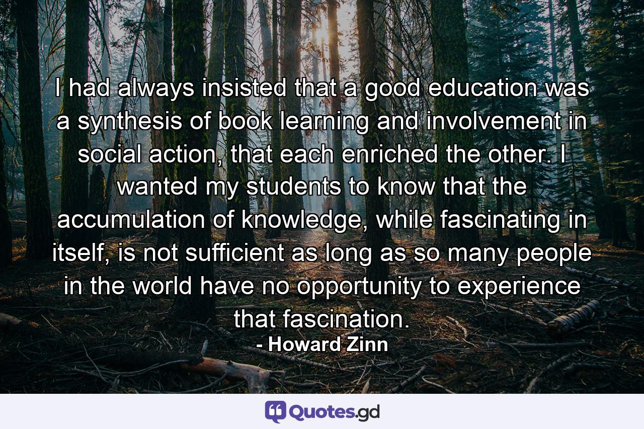 I had always insisted that a good education was a synthesis of book learning and involvement in social action, that each enriched the other. I wanted my students to know that the accumulation of knowledge, while fascinating in itself, is not sufficient as long as so many people in the world have no opportunity to experience that fascination. - Quote by Howard Zinn