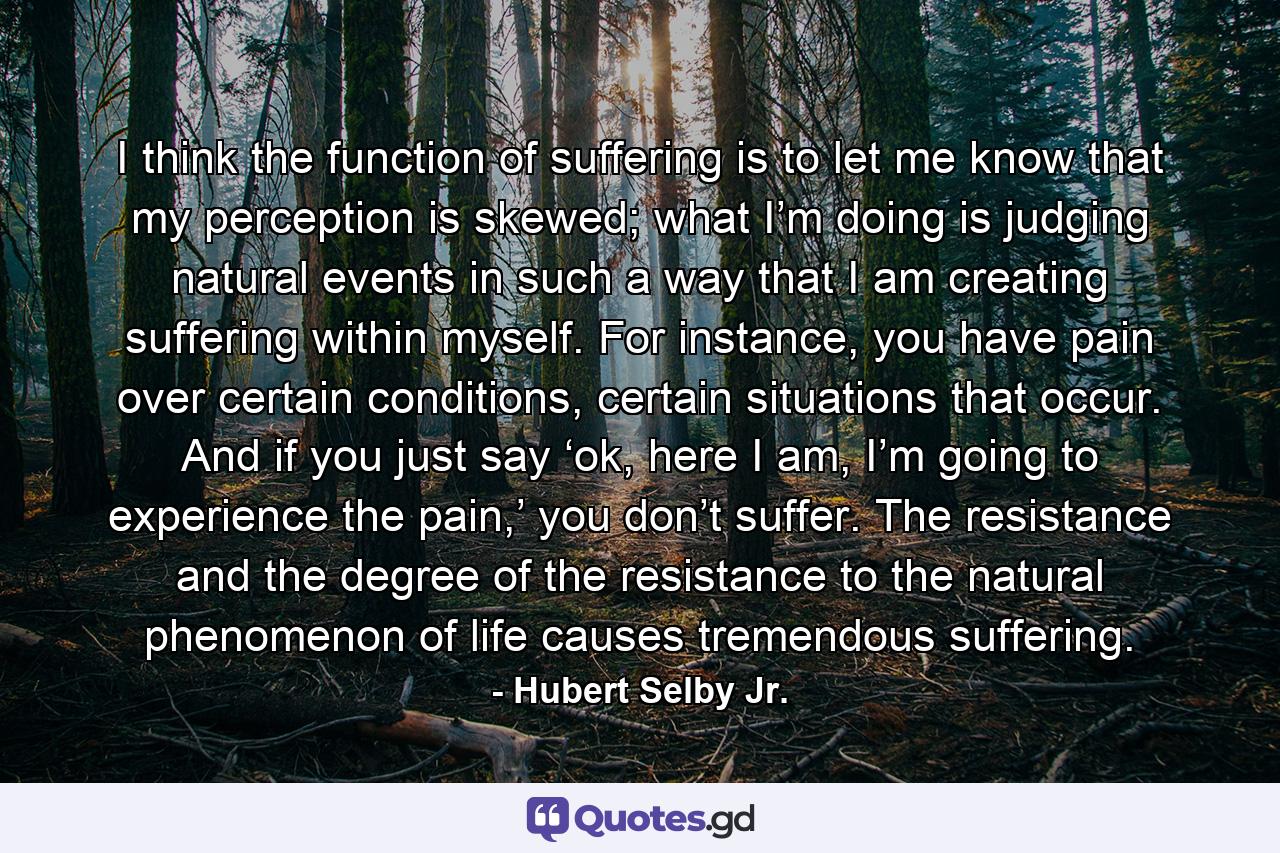 I think the function of suffering is to let me know that my perception is skewed; what I’m doing is judging natural events in such a way that I am creating suffering within myself. For instance, you have pain over certain conditions, certain situations that occur. And if you just say ‘ok, here I am, I’m going to experience the pain,’ you don’t suffer. The resistance and the degree of the resistance to the natural phenomenon of life causes tremendous suffering. - Quote by Hubert Selby Jr.