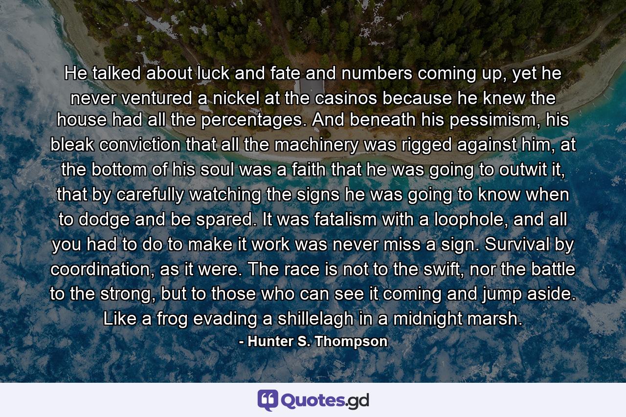 He talked about luck and fate and numbers coming up, yet he never ventured a nickel at the casinos because he knew the house had all the percentages. And beneath his pessimism, his bleak conviction that all the machinery was rigged against him, at the bottom of his soul was a faith that he was going to outwit it, that by carefully watching the signs he was going to know when to dodge and be spared. It was fatalism with a loophole, and all you had to do to make it work was never miss a sign. Survival by coordination, as it were. The race is not to the swift, nor the battle to the strong, but to those who can see it coming and jump aside. Like a frog evading a shillelagh in a midnight marsh. - Quote by Hunter S. Thompson