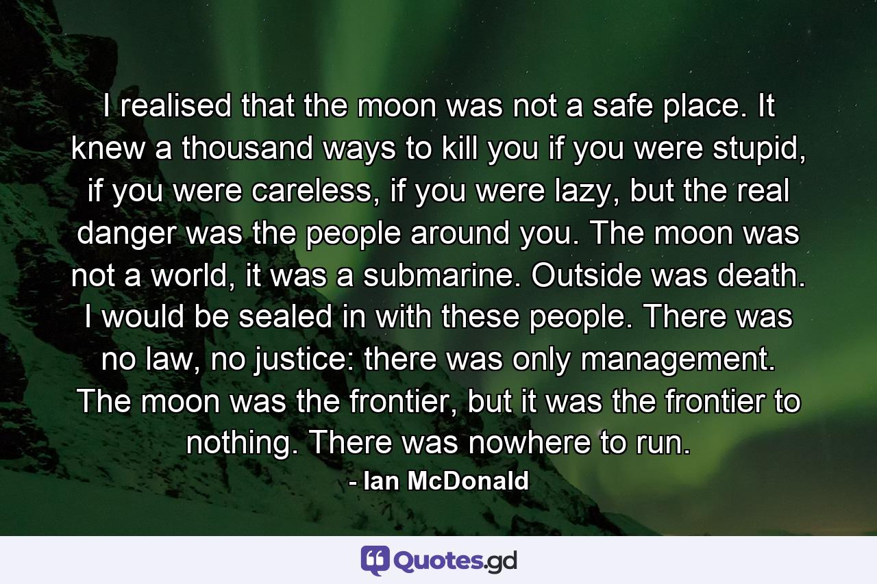 I realised that the moon was not a safe place. It knew a thousand ways to kill you if you were stupid, if you were careless, if you were lazy, but the real danger was the people around you. The moon was not a world, it was a submarine. Outside was death. I would be sealed in with these people. There was no law, no justice: there was only management. The moon was the frontier, but it was the frontier to nothing. There was nowhere to run. - Quote by Ian McDonald