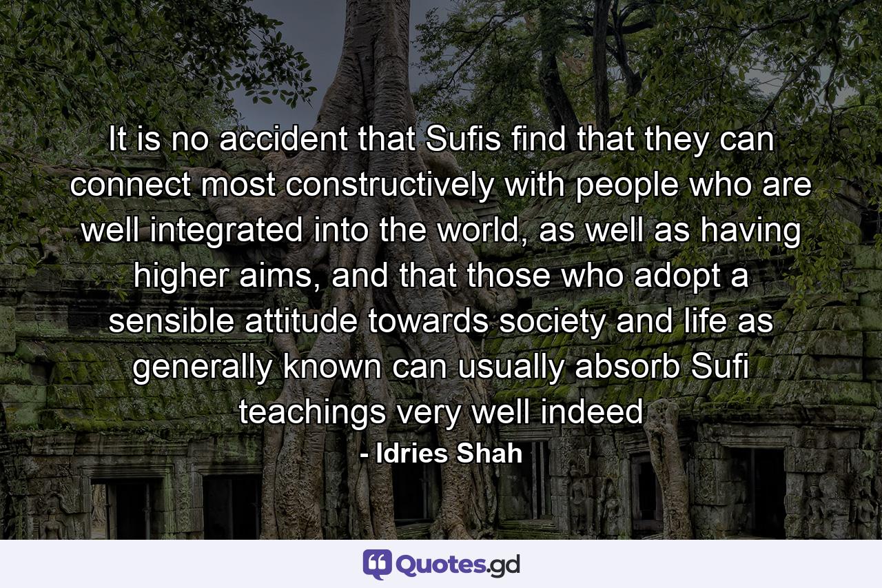 It is no accident that Sufis find that they can connect most constructively with people who are well integrated into the world, as well as having higher aims, and that those who adopt a sensible attitude towards society and life as generally known can usually absorb Sufi teachings very well indeed - Quote by Idries Shah