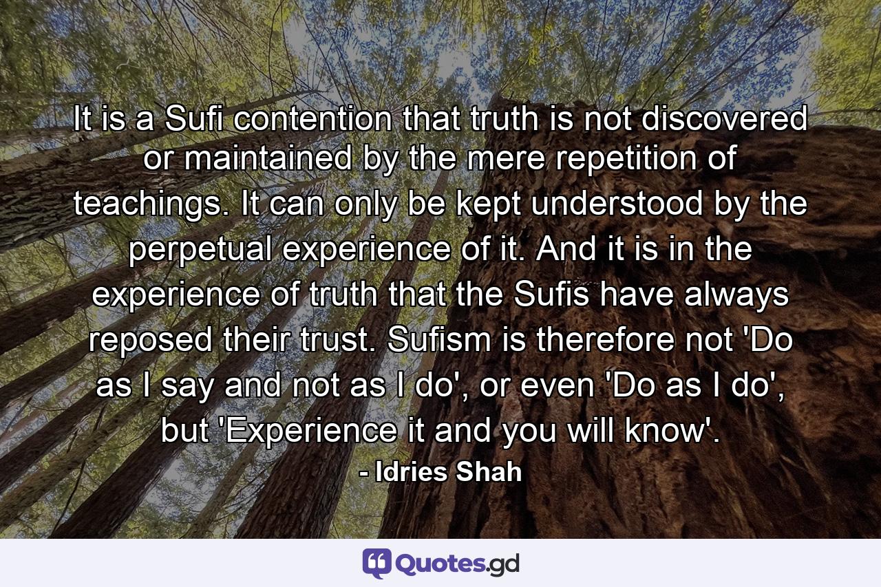 It is a Sufi contention that truth is not discovered or maintained by the mere repetition of teachings. It can only be kept understood by the perpetual experience of it. And it is in the experience of truth that the Sufis have always reposed their trust. Sufism is therefore not 'Do as I say and not as I do', or even 'Do as I do', but 'Experience it and you will know'. - Quote by Idries Shah