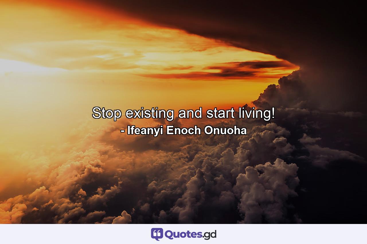 Stop existing and start living! - Quote by Ifeanyi Enoch Onuoha