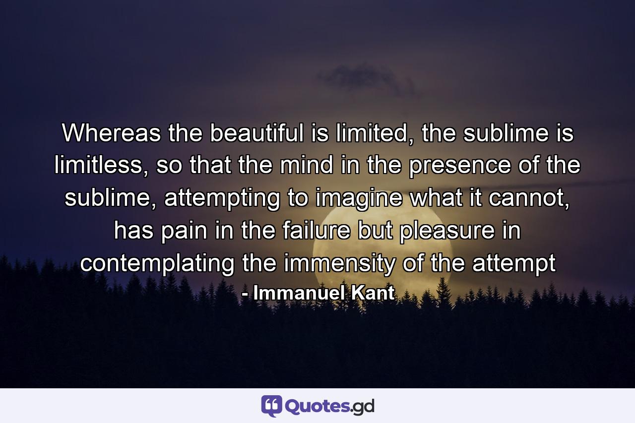 Whereas the beautiful is limited, the sublime is limitless, so that the mind in the presence of the sublime, attempting to imagine what it cannot, has pain in the failure but pleasure in contemplating the immensity of the attempt - Quote by Immanuel Kant