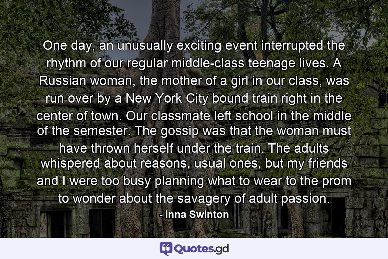 One day, an unusually exciting event interrupted the rhythm of our regular middle-class teenage lives. A Russian woman, the mother of a girl in our class, was run over by a New York City bound train right in the center of town. Our classmate left school in the middle of the semester. The gossip was that the woman must have thrown herself under the train. The adults whispered about reasons, usual ones, but my friends and I were too busy planning what to wear to the prom to wonder about the savagery of adult passion. - Quote by Inna Swinton