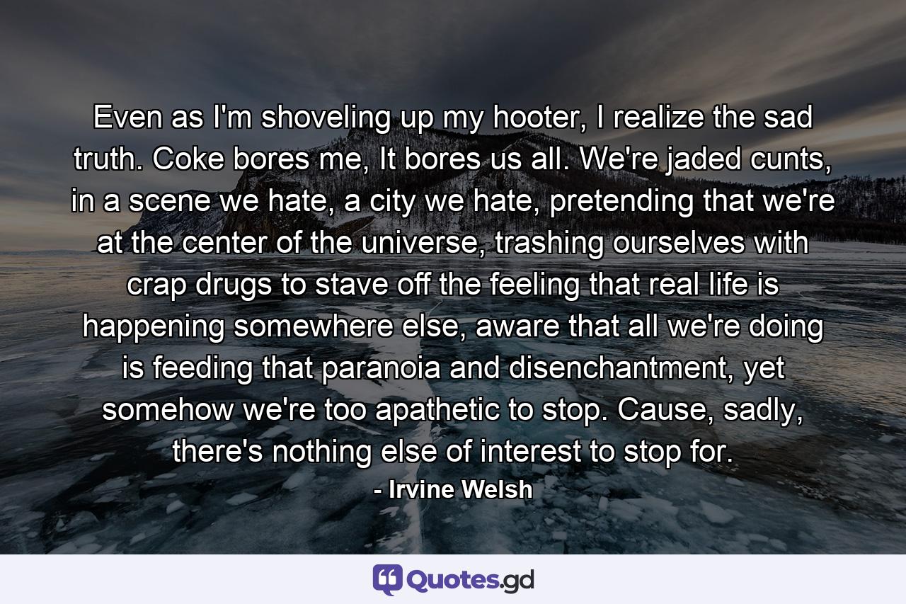 Even as I'm shoveling up my hooter, I realize the sad truth. Coke bores me, It bores us all. We're jaded cunts, in a scene we hate, a city we hate, pretending that we're at the center of the universe, trashing ourselves with crap drugs to stave off the feeling that real life is happening somewhere else, aware that all we're doing is feeding that paranoia and disenchantment, yet somehow we're too apathetic to stop. Cause, sadly, there's nothing else of interest to stop for. - Quote by Irvine Welsh