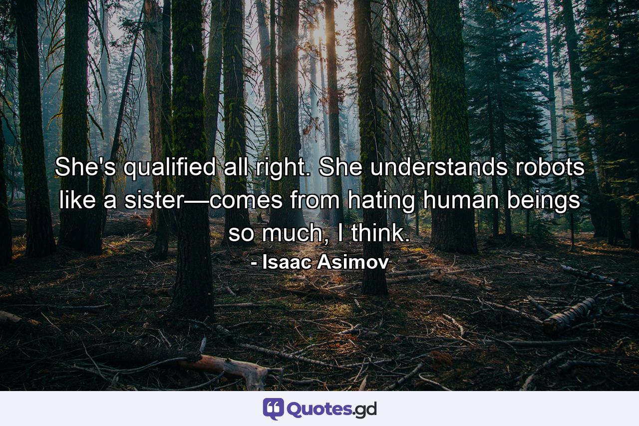 She's qualified all right. She understands robots like a sister—comes from hating human beings so much, I think. - Quote by Isaac Asimov