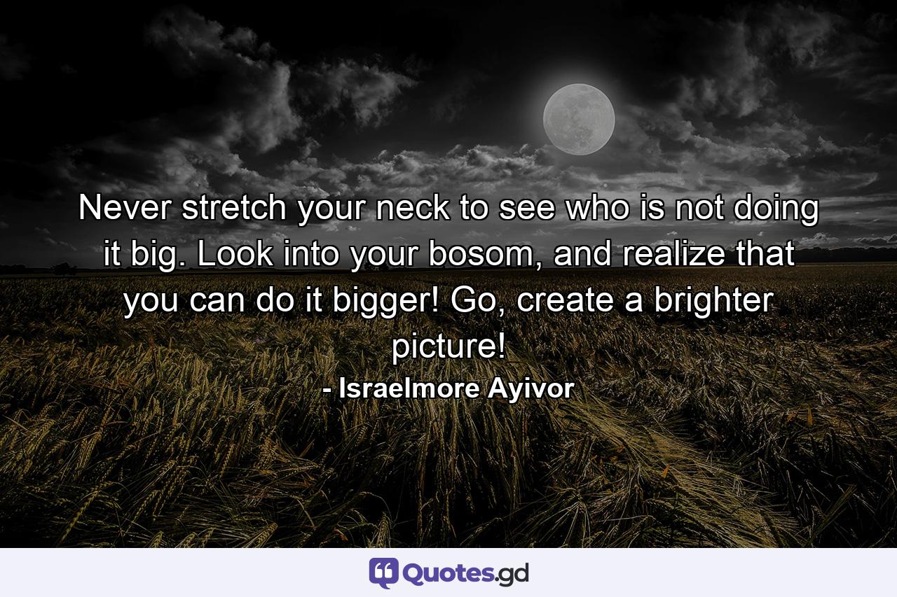 Never stretch your neck to see who is not doing it big. Look into your bosom, and realize that you can do it bigger! Go, create a brighter picture! - Quote by Israelmore Ayivor