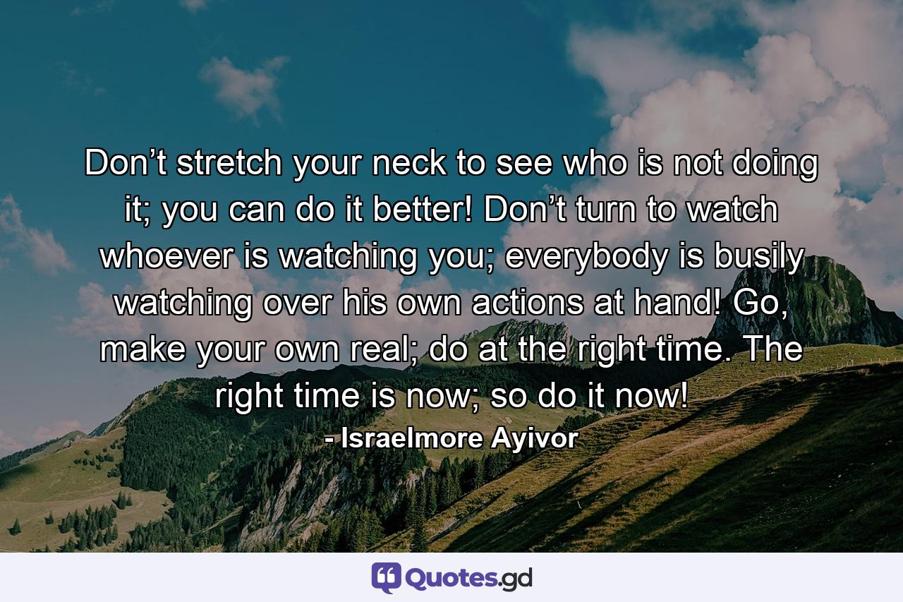 Don’t stretch your neck to see who is not doing it; you can do it better! Don’t turn to watch whoever is watching you; everybody is busily watching over his own actions at hand! Go, make your own real; do at the right time. The right time is now; so do it now! - Quote by Israelmore Ayivor