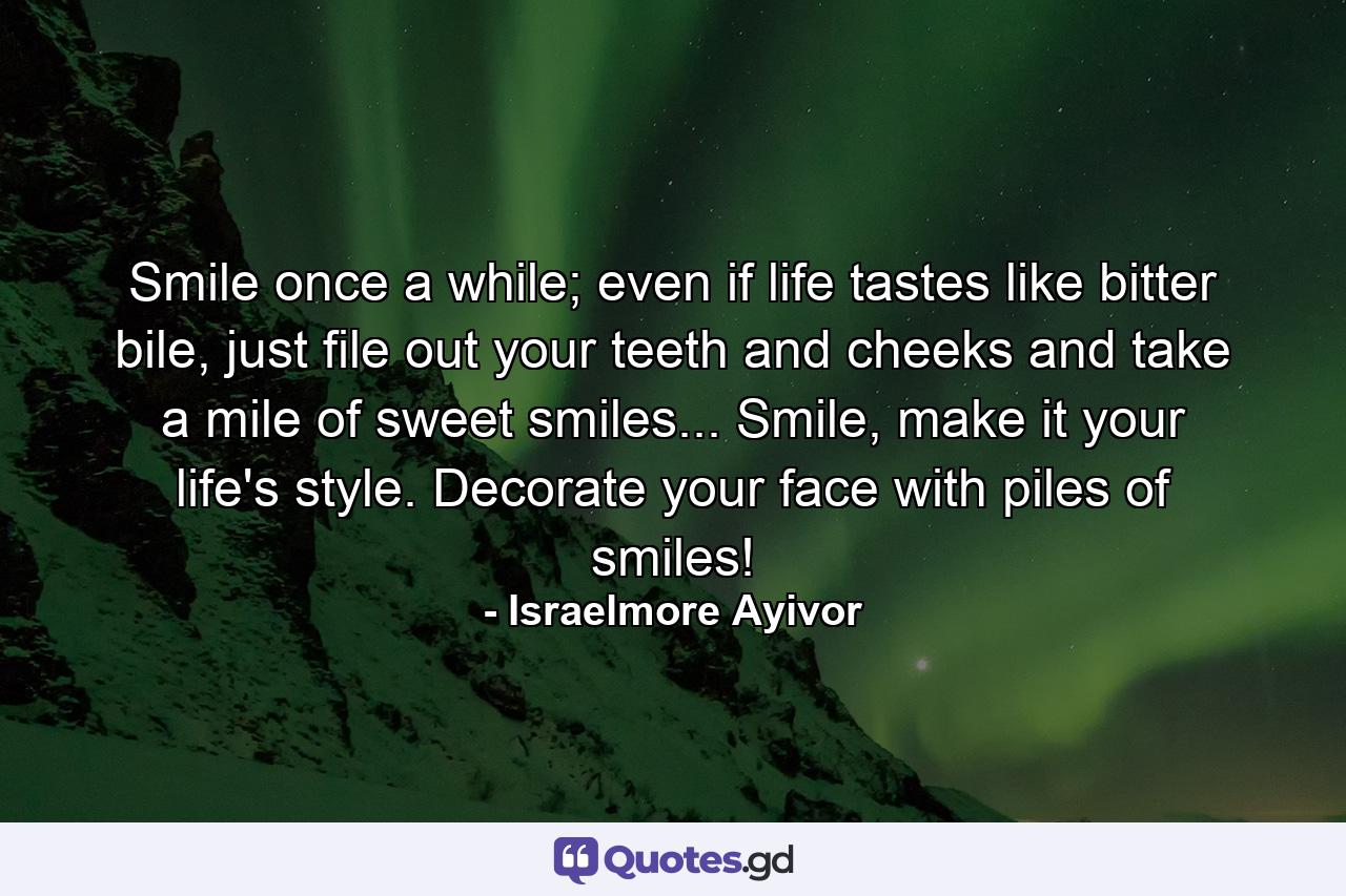 Smile once a while; even if life tastes like bitter bile, just file out your teeth and cheeks and take a mile of sweet smiles... Smile, make it your life's style. Decorate your face with piles of smiles! - Quote by Israelmore Ayivor