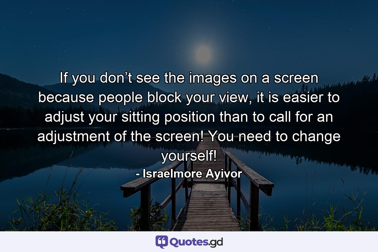 If you don’t see the images on a screen because people block your view, it is easier to adjust your sitting position than to call for an adjustment of the screen! You need to change yourself! - Quote by Israelmore Ayivor