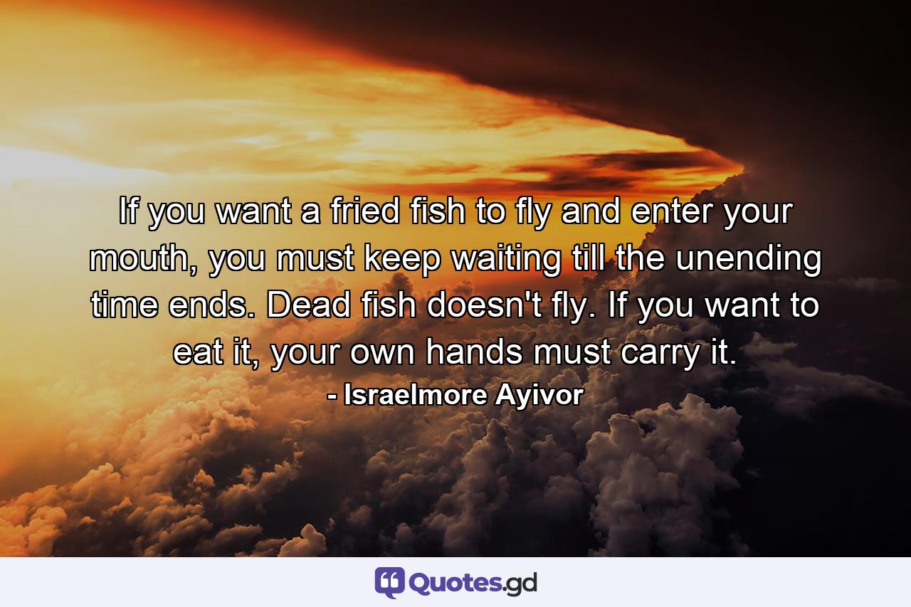 If you want a fried fish to fly and enter your mouth, you must keep waiting till the unending time ends. Dead fish doesn't fly. If you want to eat it, your own hands must carry it. - Quote by Israelmore Ayivor