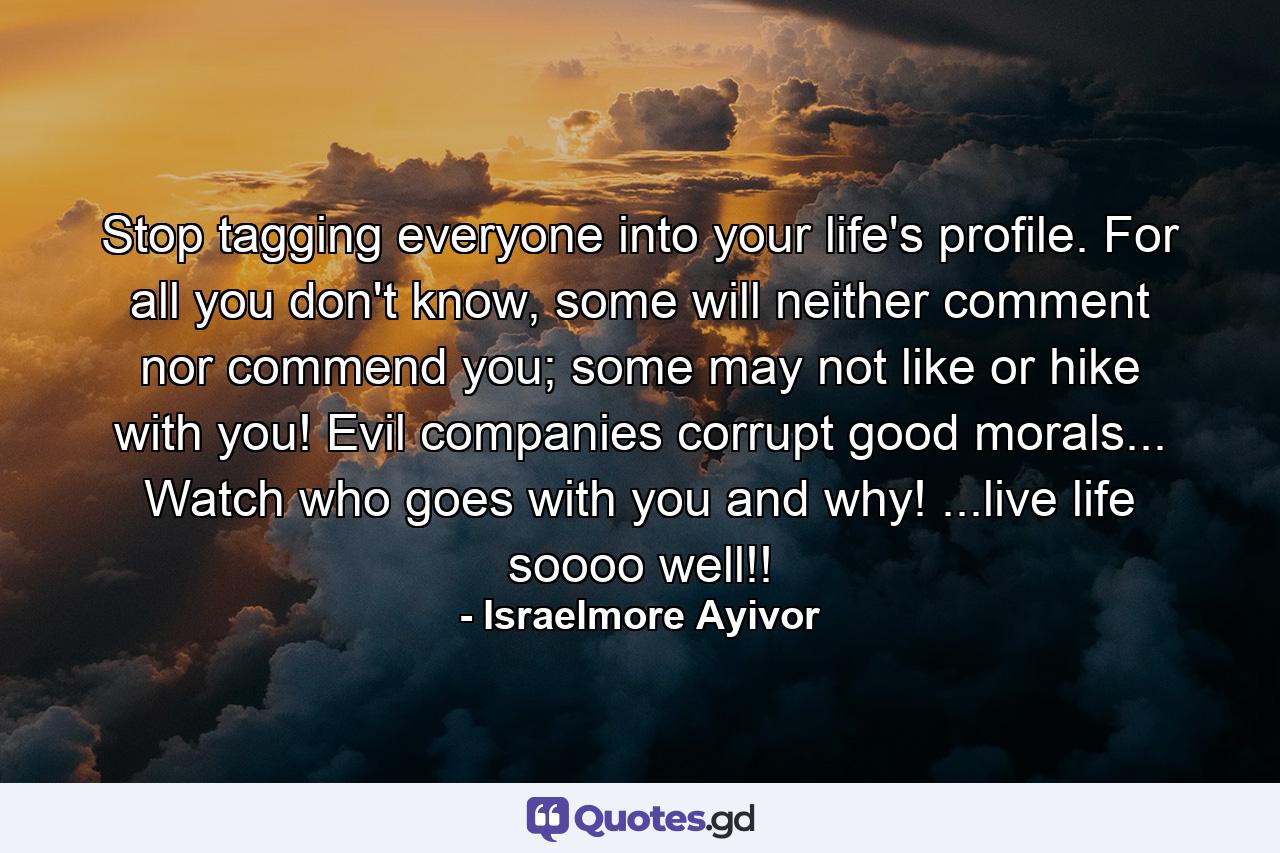 Stop tagging everyone into your life's profile. For all you don't know, some will neither comment nor commend you; some may not like or hike with you! Evil companies corrupt good morals... Watch who goes with you and why! ...live life soooo well!! - Quote by Israelmore Ayivor