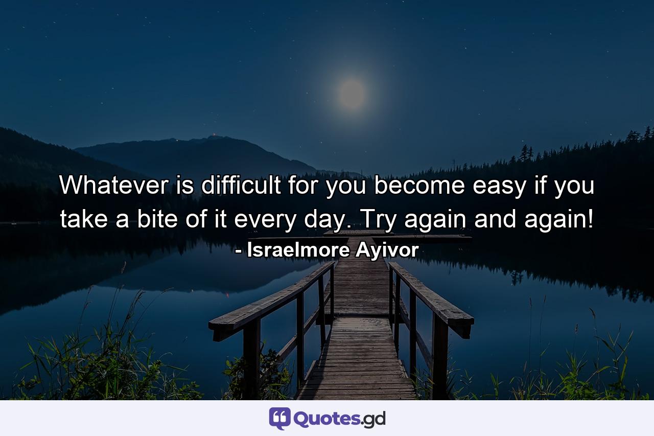 Whatever is difficult for you become easy if you take a bite of it every day. Try again and again! - Quote by Israelmore Ayivor