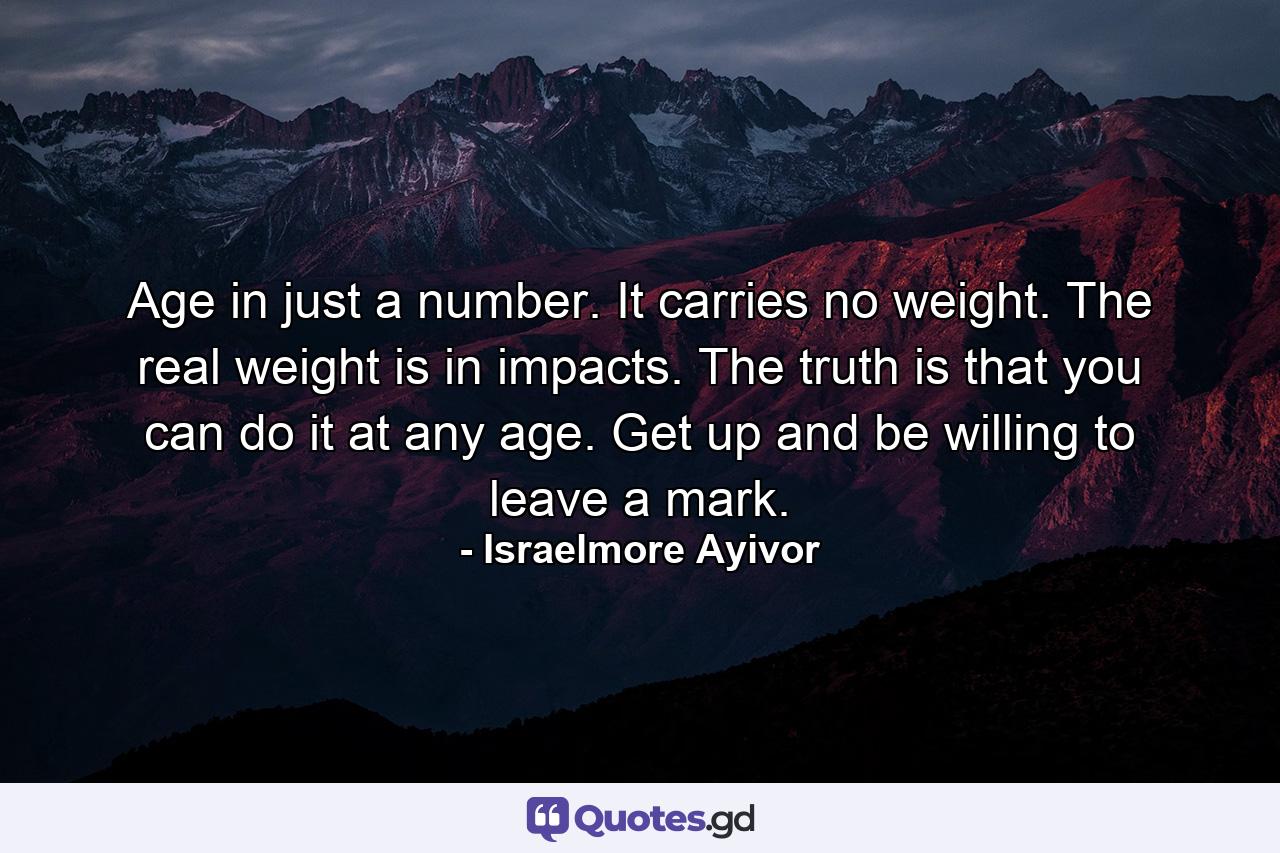 Age in just a number. It carries no weight. The real weight is in impacts. The truth is that you can do it at any age. Get up and be willing to leave a mark. - Quote by Israelmore Ayivor