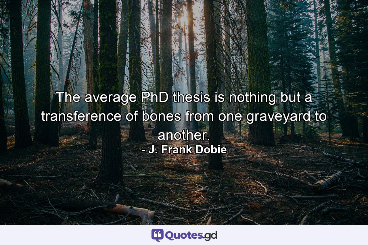 The average PhD thesis is nothing but a transference of bones from one graveyard to another. - Quote by J. Frank Dobie