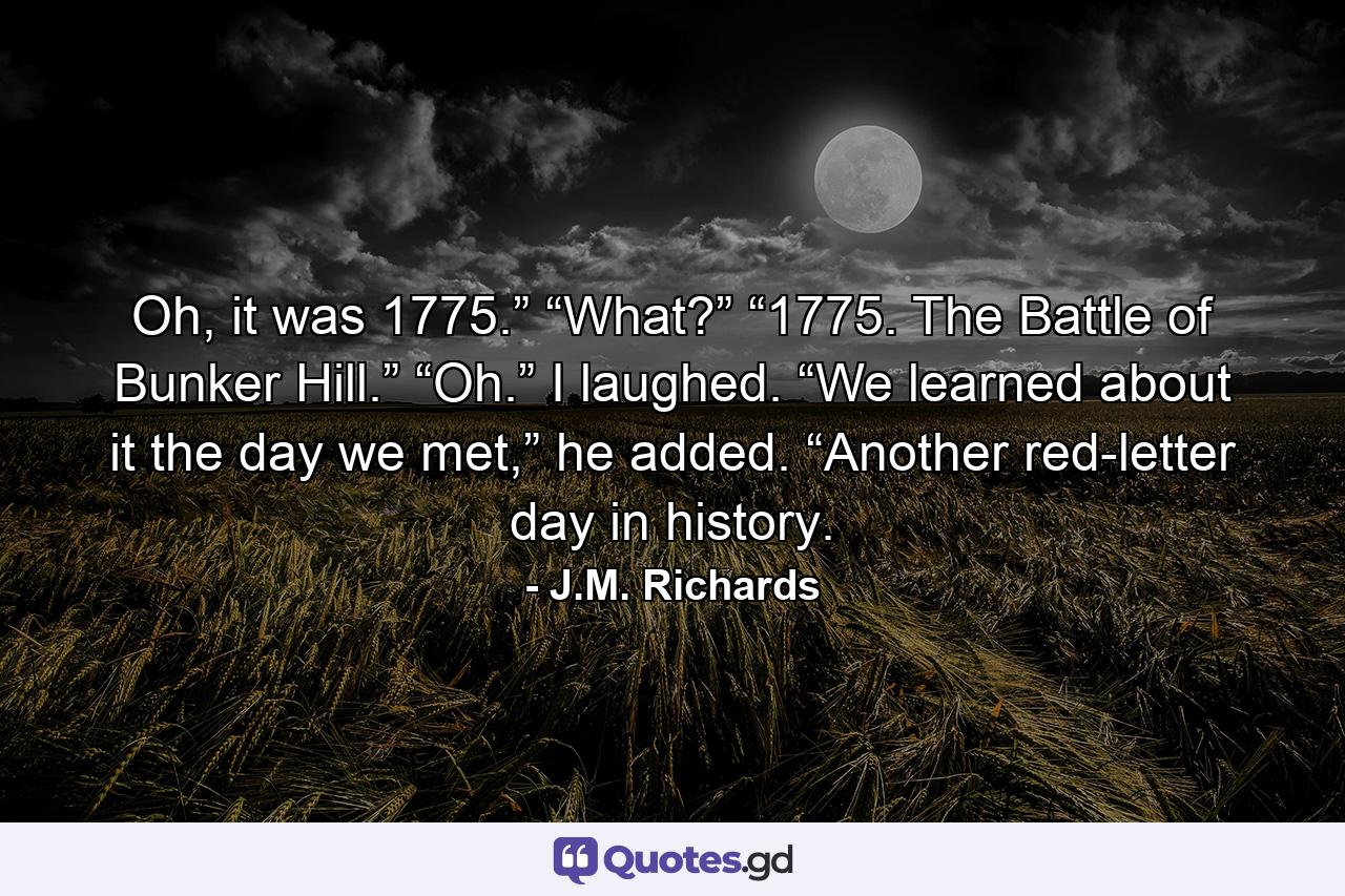 Oh, it was 1775.” “What?” “1775. The Battle of Bunker Hill.” “Oh.” I laughed. “We learned about it the day we met,” he added. “Another red-letter day in history. - Quote by J.M. Richards