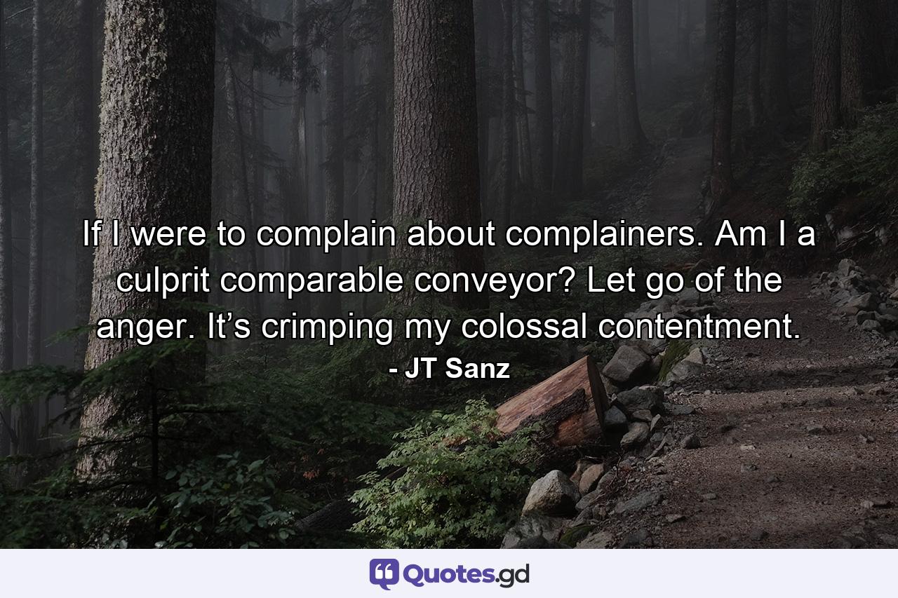 If I were to complain about complainers. Am I a culprit comparable conveyor? Let go of the anger. It’s crimping my colossal contentment. - Quote by JT Sanz