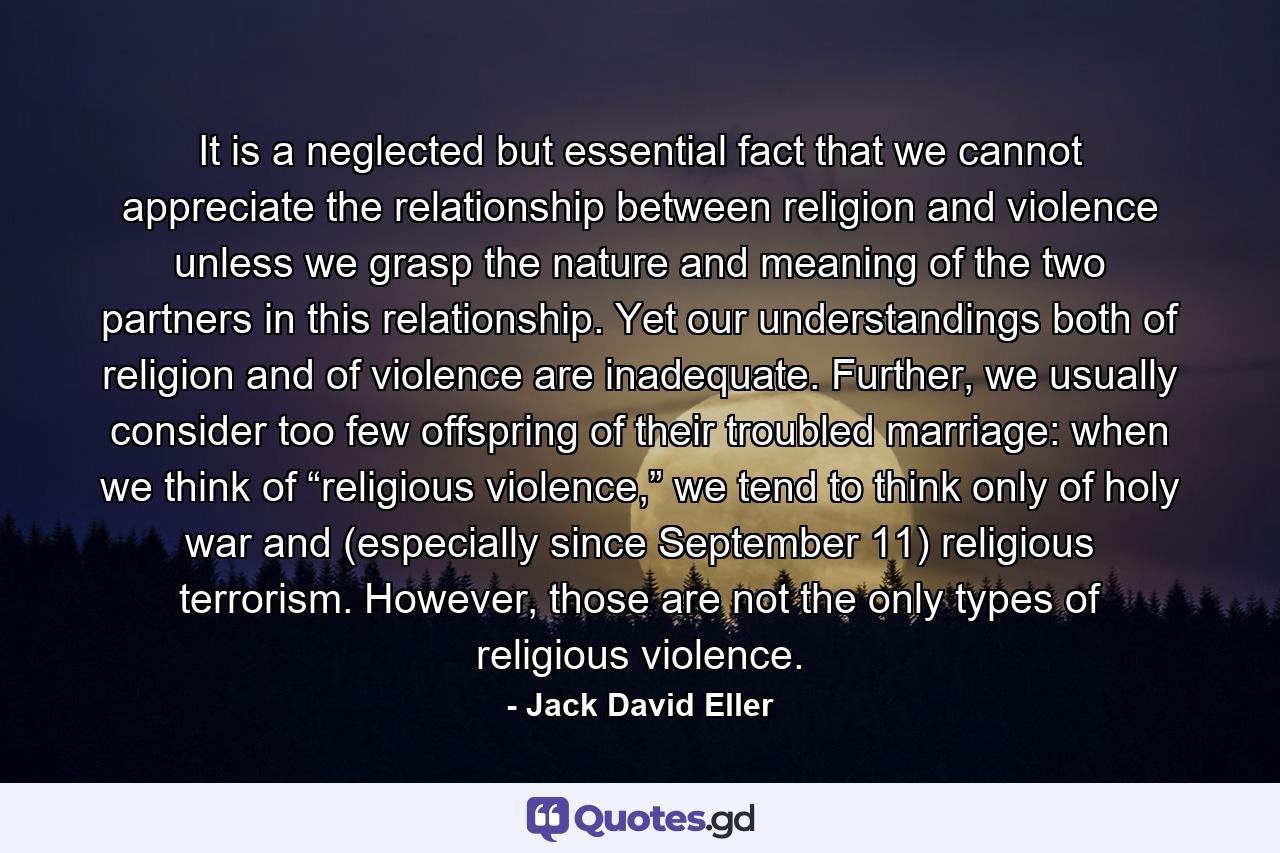 It is a neglected but essential fact that we cannot appreciate the relationship between religion and violence unless we grasp the nature and meaning of the two partners in this relationship. Yet our understandings both of religion and of violence are inadequate. Further, we usually consider too few offspring of their troubled marriage: when we think of “religious violence,” we tend to think only of holy war and (especially since September 11) religious terrorism. However, those are not the only types of religious violence. - Quote by Jack David Eller